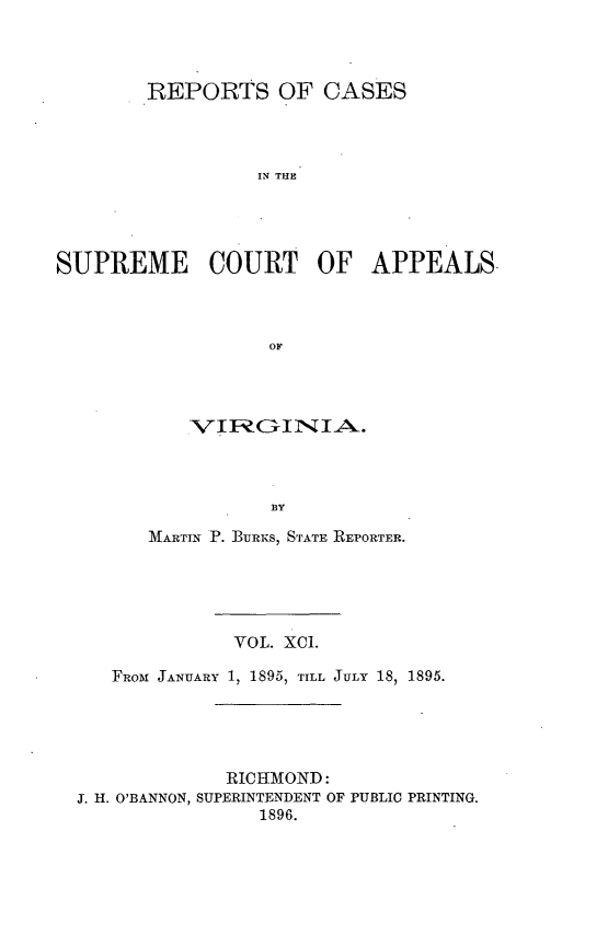 handle is hein.statereports/sctappva0091 and id is 1 raw text is: REPORTS OF CASES
IN THE
SUPREME COURT OF APPEALS.
OF

BY
M ARTIN P. BuRIeS, STrAwTE REPORTER.

VOL. XCI.
FRom JANUARY 1, 1895, TILL JULY 18, 1895.
RICHMOND:
3. H. O'BANNON, SUPERINTENDENT OF PUBLIC PRINTING.
1896.


