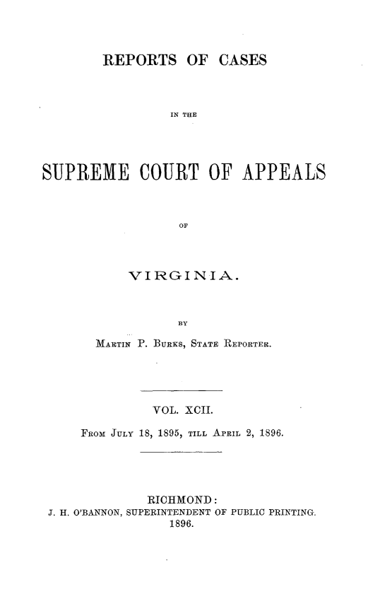 handle is hein.statereports/sctappva0092 and id is 1 raw text is: REPORTS

OF CASES

IN THE

SUPREME COURT OF APPEALS
OF
VIRGINIA.
BY
MARTIN P. BURKs, STATE REPORTER.
VOL. XCII.
FROM JULY 18, 1895, TILL APRIL 2, 1896.
RICHMOND:
J. H. O'BANNON, SUPERINTENDENT OF PUBLIC PRINTING.
1896.


