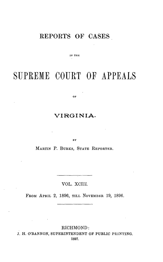handle is hein.statereports/sctappva0093 and id is 1 raw text is: REPORTS OF CASES
IN THE
SUPREME COURT OF APPEALS
OF

VIRGINIA.
BY
MARTIN P. BURKS, STATE REPORTER.

VOL. XCIII.
FROM APRIL 2, 1896, TILL NOVEMBER 19, 1896.
RICHMOND:
J. H. O'BANNON, SUPERINTENDENT OF PUBLIC PRINTING.
1897.


