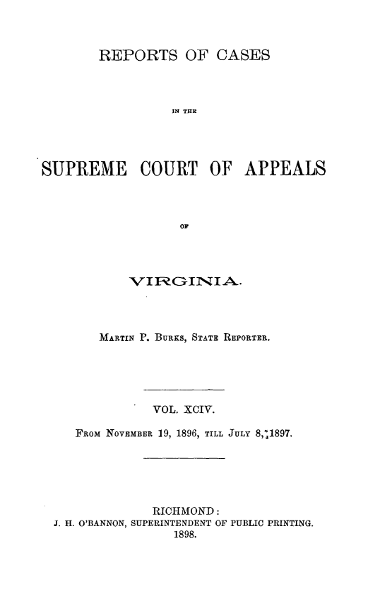 handle is hein.statereports/sctappva0094 and id is 1 raw text is: REPORTS OF CASES
IN THE
SUPREME COURT OF APPEALS
OF

V I1; COIN I A.
MARTIN P. BURKS, STATE REPORTER.
VOL. XCIV.
FROM NOVEMBER 19, 1896, TILL JULY 8,*1897.
RICHMOND:
J. H. O'BANNON, SUPERINTENDENT OF PUBLIC PRINTING.
1898.


