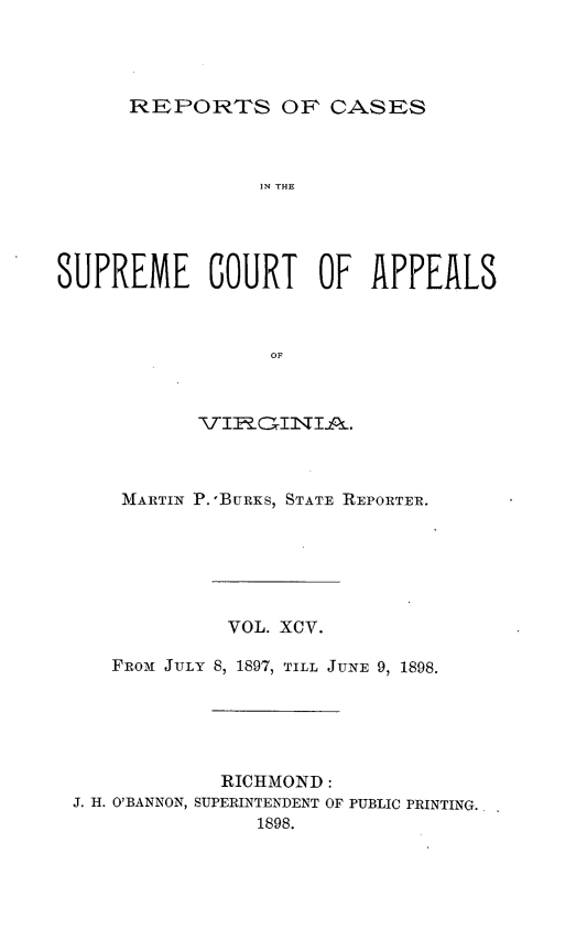 handle is hein.statereports/sctappva0095 and id is 1 raw text is: REPORTS OF CASES

IN THE
SUPREME COURT OF APPEALS
OF
-,KTI I--,aI T I-..

MARTIN P.-BURiS, STATE REPORTER.
VOL. XCV.
FRoai JULY 8, 1897, TILL JUNE 9, 1898.
RICHMOND:
J. H. O'BANNON, SUPERINTENDENT OF PUBLIC PRINTING.
1898.


