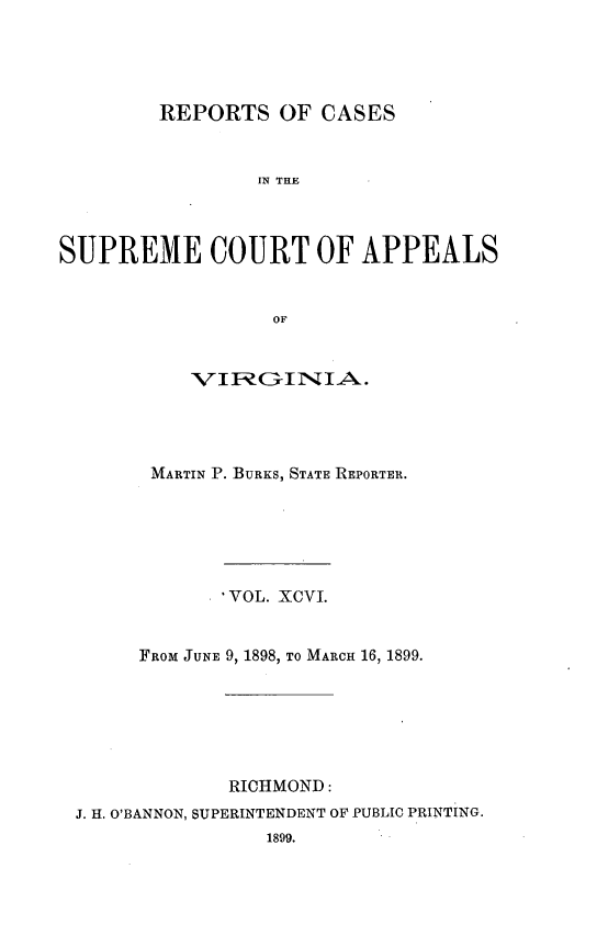handle is hein.statereports/sctappva0096 and id is 1 raw text is: REPORTS OF CASES
IN THE
SUPREME COURT OF APPEALS
OF
V IIFROI3-I IA.
MARTIN P. BURKS, STATE REPORTER.
VOL. XCVI.
FROM JUNE 9, 1898, TO MARCH 16, 1899.
RICHMOND:
J. H. O'BANNON, SUPERINTENDENT OF PUBLIC PRINTING.


