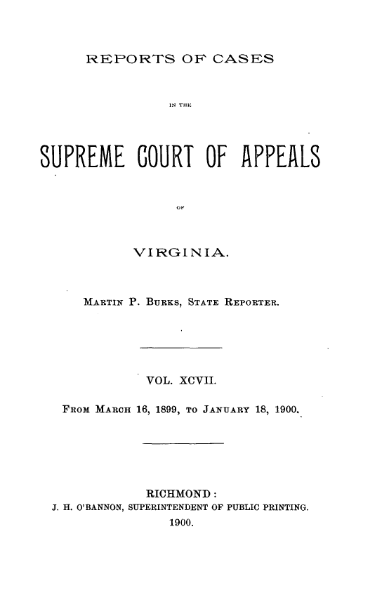 handle is hein.statereports/sctappva0097 and id is 1 raw text is: REPORTS OF CASES

IN THi
SUPREME COURT OF APPEALS
o
VIRGINIA.

MARTIN P. BURKS, STATE REPORTER.
VOL. XCVII.
FROM MARCH 16, 1899, TO JANUARY 18, 1900.
RICHMOND:
J. H. O'BANNON, SUPERINTENDENT OF PUBLIC PRINTING.
1900.


