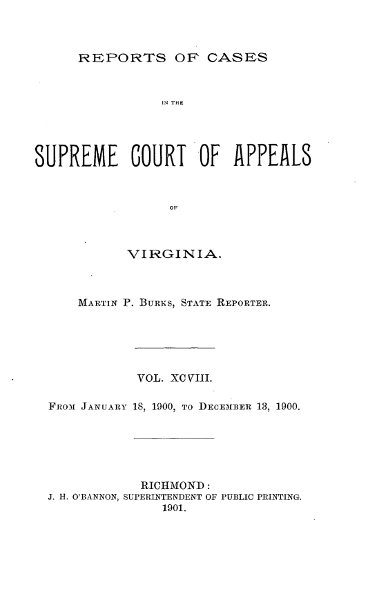 handle is hein.statereports/sctappva0098 and id is 1 raw text is: REPORTS OF CASES

1N THE
SUPREME GOURT OF APPEALS
OF I A
VIRGINIA.

MARTIN P. BURNS, STATE REPORTER.
VOL. XC VIII.
Fiilox JANUARY 18, 1900, TO DECEMBER 13, 1900.
RICHMOND:
J. H. O'BANNON, SUPERINTENDENT OF PUBLIC PRINTING.
1901.



