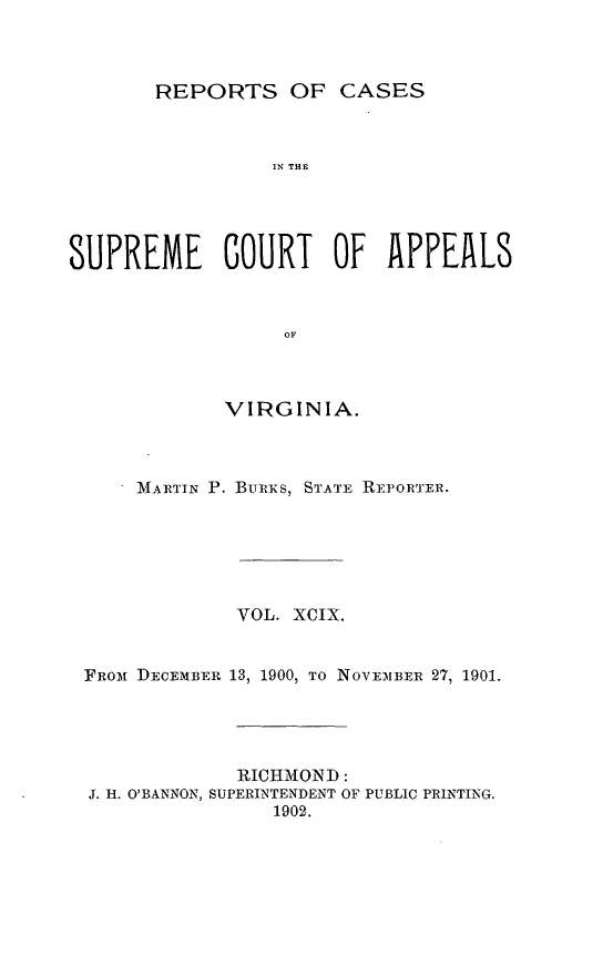 handle is hein.statereports/sctappva0099 and id is 1 raw text is: REPORTS OF CASES

I' THE
SUPREME COURT OF APPEALS
OF
VIRGINIA.

MARTIN P. BURKS, STATE REPORTER.
VOL. XCIX.
FROm DECEMBER 13, 1900, TO NOVE NIBER 27, 1901.
RICHMOND:
J. H. O'BANNON, SUPERINTENDENT OF PUBLIC PRINTING.
1902.


