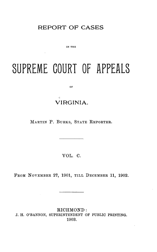 handle is hein.statereports/sctappva0100 and id is 1 raw text is: REPORT OF CASES
IN THE
SUPREME COURT OF APPEALS
OF
c
VIRGINIA.
MARTIN P. BURKS, STATE REPORTER.
VOL. C.
FROM NOVEMBER 27, 1901, TILL DECEMBER 11, 1902.

RICHMOND:
J. H. O'BANNON, SUPERINTENDENT OF PUBLIC PRINTING.
1903.


