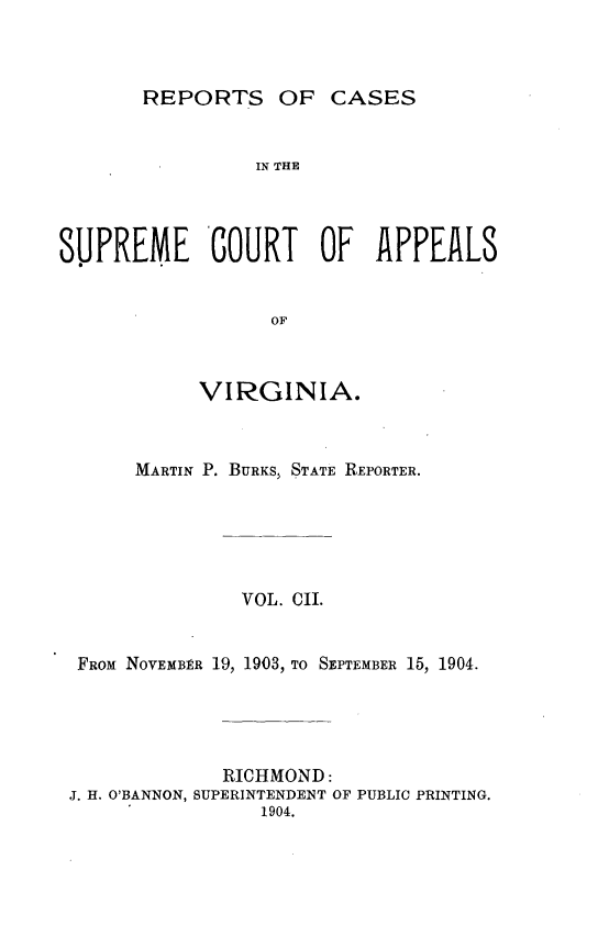 handle is hein.statereports/sctappva0102 and id is 1 raw text is: REPORTS OF CASES

IN THE
SUPREME COURT OF APPEALS
OF
VIRGINIA.

MARTIN P. BURKS, STATE REPORTER.
VOL. CII.
FROM NOVEMBER 19, 1903, TO SEPTEMBER 15, 1904.
RICHMOND:
J. H. O'BANNON, SUPERINTENDENT OF PUBLIC PRINTING.
1904.


