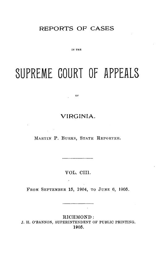 handle is hein.statereports/sctappva0103 and id is 1 raw text is: REPORTS OF CASES

IN THE
SUPREME COURT OF APPEALS
OF
VIRGINIA.

MARTIN P. BURKS, STATE REPORTER.
VOL. CIII.
FROM1 SEPTEMBER 15, 1904, TO JUNE 6, 1905.
RICHMOND:
J. H. O'BANNON, SUPERINTENDENT OF PUBLIC PRINTING.
1905.


