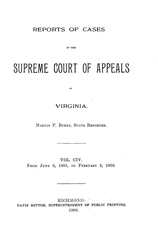 handle is hein.statereports/sctappva0104 and id is 1 raw text is: REPORTS OF CASES

IN THE
SUPREME COURT OF APPEALS
OF
VIRGINIA.

MfARTIN P. BURKS, STATE REPORTER.
VOL. CIV.
FRo-m JUNE 6, 1905, TO FEBRUARY 2, 1906.
RICHM[ON D:
DAVIS BOTTOM, SUPERINTENDENT OF PUBLIC PRINTING.
1906.



