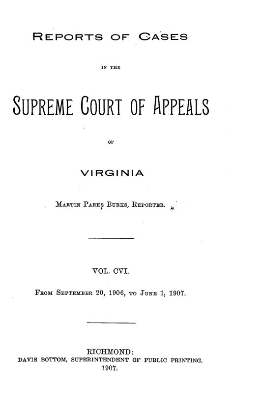 handle is hein.statereports/sctappva0106 and id is 1 raw text is: REPORTS OF

IN THE
SUPREME COURT OF APPEALS
OF
VIRGINIA
MARTIN PARKS BURKS, REPORTER.
VOL. CVI.
FRoM SEPTEMiB:E 20, 1906, TO JUNE 1, 1907.
RICHMOND:
DAVIS BOTTOM, SUPERINTENDENT OF PUBLIC PRINTING.
1907.

OASES


