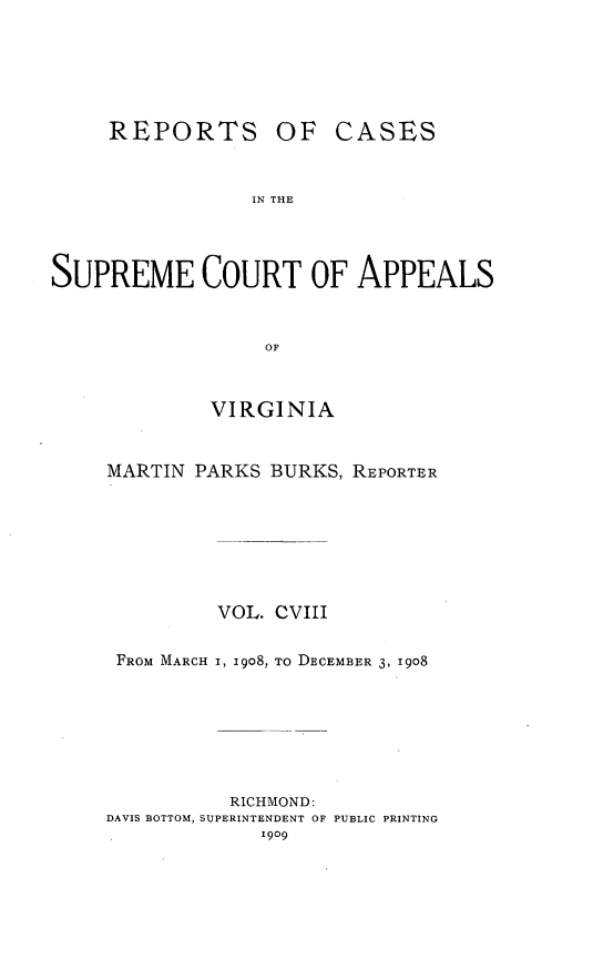 handle is hein.statereports/sctappva0108 and id is 1 raw text is: REPORTS

OF CASES

IN THE

SUPREME COURT OF APPEALS
OF
VIRGINIA

MARTIN PARKS BURKS, REPORTER
VOL. CVIII
FROM MARCH I, 19o8, TO DECEMBER 3, 1908
RICHMOND:
DAVIS BOTTOM, SUPERINTENDENT OF PUBLIC PRINTING
I909


