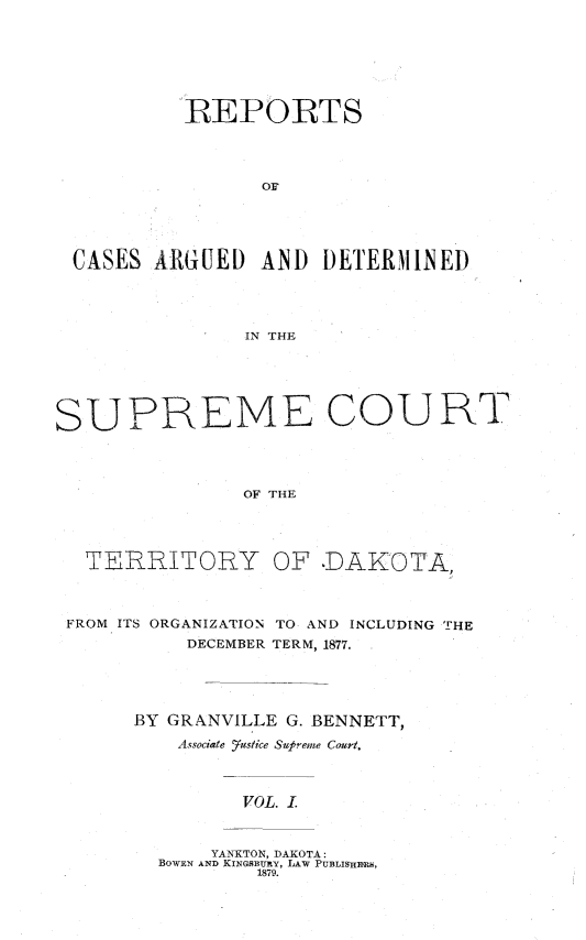 handle is hein.statereports/scterridk0001 and id is 1 raw text is: 







           REPORTS




                 OF





 CASES  ARGUED   AND  DETERMINED




                IN THE






SUPREME COURT




                OF THE




  TERRITORY OF -DAKOTA,



  FROM ITS ORGANIZATION TO AND INCLUDING THE
           DECEMBER TERM, 1877.





      BY GRANVILLE G. BENNETT,
          Associate Yustice Supreme Court,



               VOL. I



             YANKTON, DAKOTA:
        BOWEN AND KINGSBURY, LAW PUBLISHERS,
                 1879.


