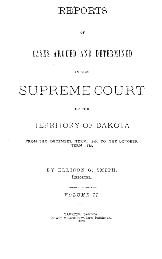 handle is hein.statereports/scterridk0002 and id is 1 raw text is: 

       REPORTS




             OF





CASES ARGUED AND DETERMINED



            IN THE


SUPREME COURT



               OF THE




    TEP RITOPRY   OF DAKOTA



  FROM THE DECEMBER TERM, 1878, TO THE OC-OBER
              TERM, 1882.






        BY ELLISON G. SMITH,

              REPORTER.


VOLUME  II.


   YANKTON, DAKOTA:
Bowen & Kingsbury, Law Publishers.
       1882.


