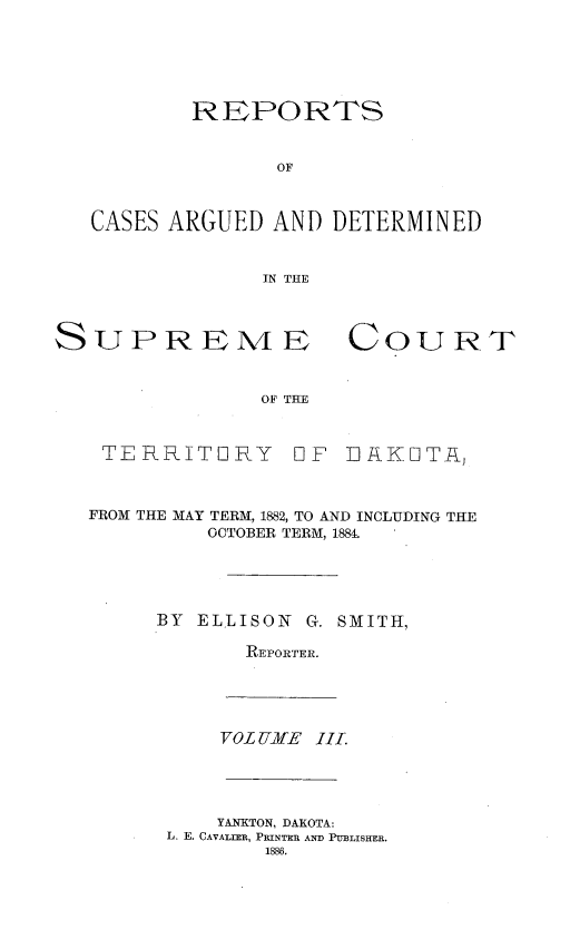 handle is hein.statereports/scterridk0003 and id is 1 raw text is: 






        REPORTS


               OF



CASES ARGUED  AND  DETERMINED


              IN THE


SUPREME



                OF THE



    TERRITORY 0


COURT


F  EfAKOTA,


FROM THE MAY TERM, 1882, TO AND INCLUDING THE
         OCTOBER TERM, 1884.





     BY  ELLISON G. SMITH,

            REPORTER.


170OL U2jfE 11.


    YANKTON, DAKOTA:
L. E. CAVALIER, PRINTER AND PUBLISHER.
        1886.



