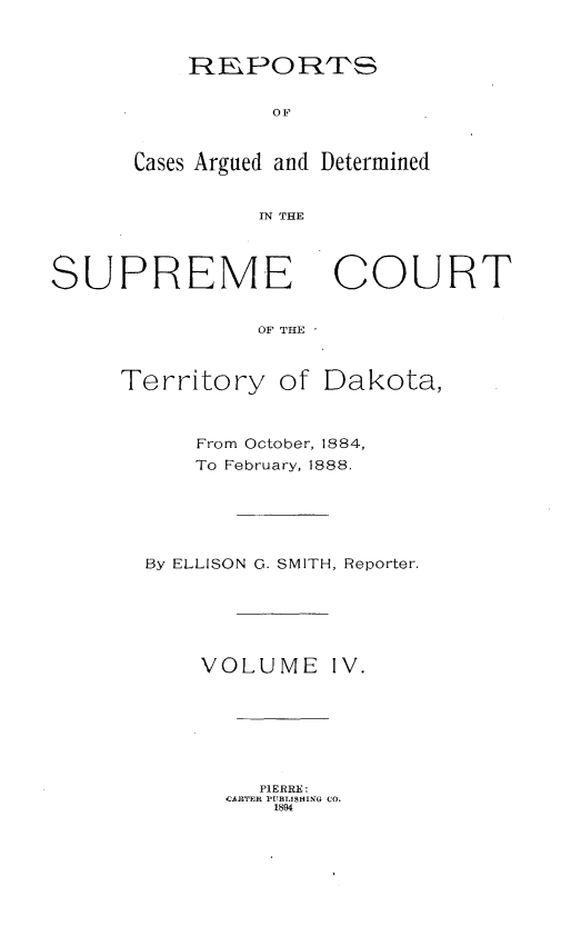 handle is hein.statereports/scterridk0004 and id is 1 raw text is: 


    REPOR'S


          OF


Cases Argued and Determined


         IN THE


SUPREME COURT


                OF THE


Territory


of Dakota,


    From October, 1884,
    To February, 1888.





By ELLISON G. SMITH, Reporter.






    VOLUME IV.







         PIERRE:
      CARTER PUBITSHING CO.
          1894


