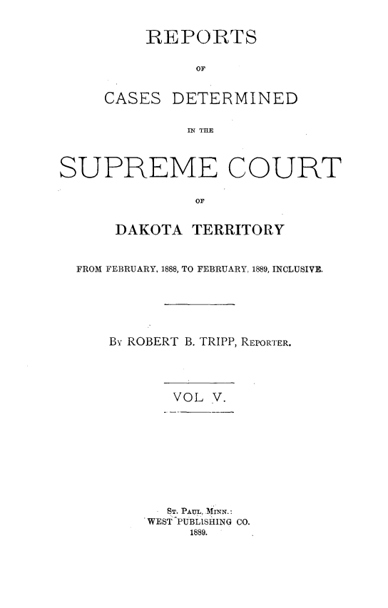 handle is hein.statereports/scterridk0005 and id is 1 raw text is: 

REPORTS

      or


CASES


DETERMINED


IN THE


SUPREME COURT

               oF

      DAKOTA   TERRITORY


  FROM FEBRUARY, 1888, TO FEBRUARY, 1889, INCLUSIVE.





     By ROBERT B. TRIPP, REPORTER.


VOL V.


  .ST. PAUL, MmsN.:
WEST PUBLISHING CO.
     1889.


