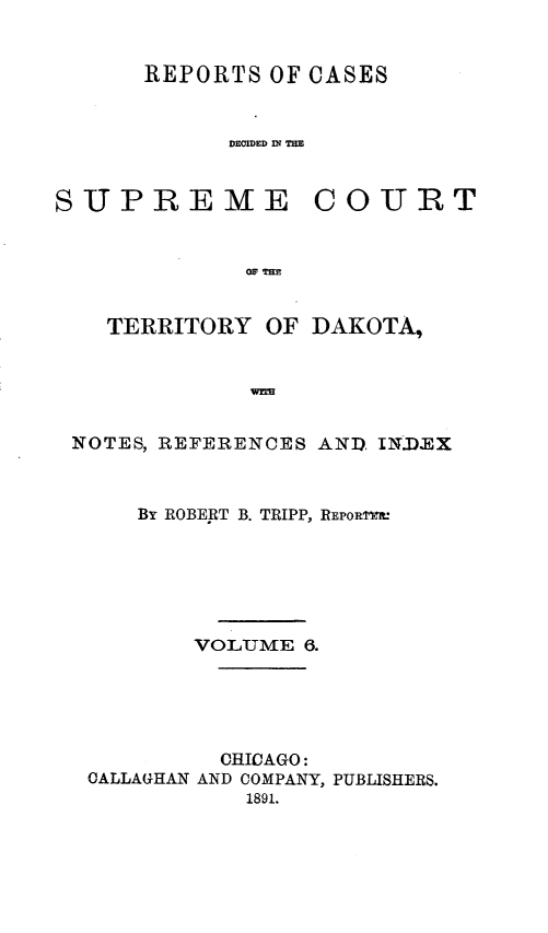 handle is hein.statereports/scterridk0006 and id is 1 raw text is: 


REPORTS  OF CASES


      DECIDED IN~ THE


SUPREME


COURT


OF T=E


  TERRITORY  OF  DAKOTA,





NOTES, REFERENCES AND INJEX



     By ROBERT B. TRIPP, REPORTR.






        VOLUME  6.





          CHICAGO:
 CALLAGHAN AND COMPANY, PUBLISHERS.
            1891.



