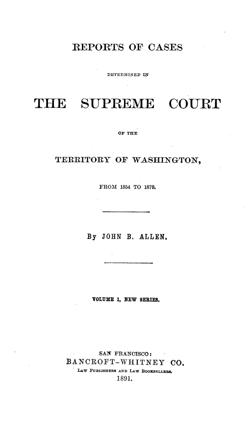 handle is hein.statereports/scterwa0001 and id is 1 raw text is: REPORTS OF CASES

DETErZININED IN
THE SUPREME

COURT

OF THE

TERRITORY OF WASHINGTON,
FROM 1854 TO 1879.
By JOHN B. ALLEN.
VOLUME 1, NEW SERIES.
SAN FRANCISCO:
BANCROFT-WHITNEY           CO.
LAW PUBLISHERS AND LAW BosxLLFa,
1891.


