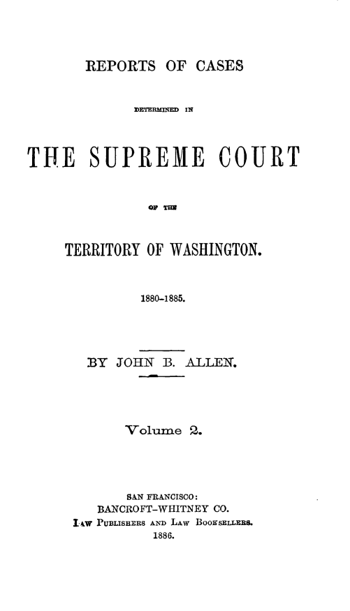 handle is hein.statereports/scterwa0002 and id is 1 raw text is: REPORTS OF CASES
DETER   IN
THE SUPREME COURT
OF %H
TERRITORY OF WASHINGTON.
1880--1885.

BY   JOHN   B. ALLEN.
Volume 2.
BAN FRANCISCO:
BANCROFT-WHITNEY CO.
1&W PUBLISHERs AND LAW BoosELLERS.
1886.


