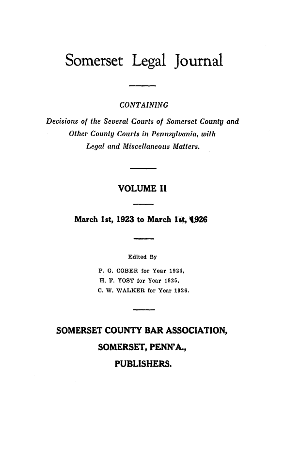 handle is hein.statereports/smerslj0002 and id is 1 raw text is: Somerset Legal Journal
CONTAINING
Decisions of the Several Courts of Somerset County and
Other County Courts in Pennsylvania, with
Legal and Miscellaneous Matters.
VOLUME II
March 1st, 1923 to March lit, 1926
Edited By
P. G. COBER for Year 1924,
H. F. YOST for Year 1925,
C. W. WALKER for Year 1926.
SOMERSET COUNTY BAR ASSOCIATION,
SOMERSET, PENN'A.,

PUBLISHERS.



