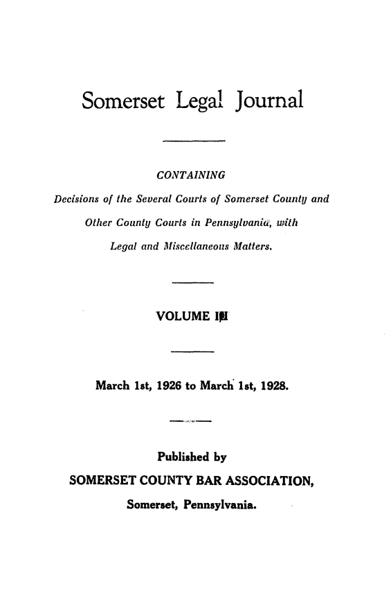 handle is hein.statereports/smerslj0003 and id is 1 raw text is: Somerset Legal Journal
CONTAINING
Decisions of the Several Courts of Somerset County and
Other County Courts in Pennsylvania, with
Legal and Miscellaneous Matters.
VOLUME II
March 1st, 1926 to March 1st, 1928.
Published by
SOMERSET COUNTY BAR ASSOCIATION,
Somerset, Pennsylvania.


