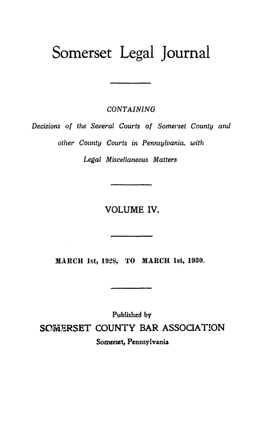 handle is hein.statereports/smerslj0004 and id is 1 raw text is: Somerset Legal Journal
CONTAINING
Decisions of the Several Courts of Somerset County and
other County Courts in Pennsylvania. with
Legal Miscellaneous Matters
VOLUME IV.
MARCH 1st, 1928, TO     MARCH 1st, 1930.
Published by
SOMERSET COUNTY BAR ASSOCIATION
Somerset, Pennsylvania


