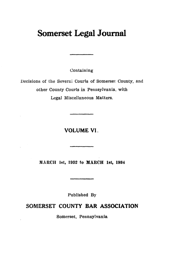 handle is hein.statereports/smerslj0006 and id is 1 raw text is: Somerset Legal Journal
Containing
Decisions of the Several Courts of Somerset County, and
other County Courts i~n Pennsylvania, with
Legal Miscellaneous Matters.
VOLUME VI.
MARCI! ist, 1932 to MARCH 1st, 1934
Published By
SOMERSET COUNTY BAR ASSOCIATION
Somerset, Pennsylvania


