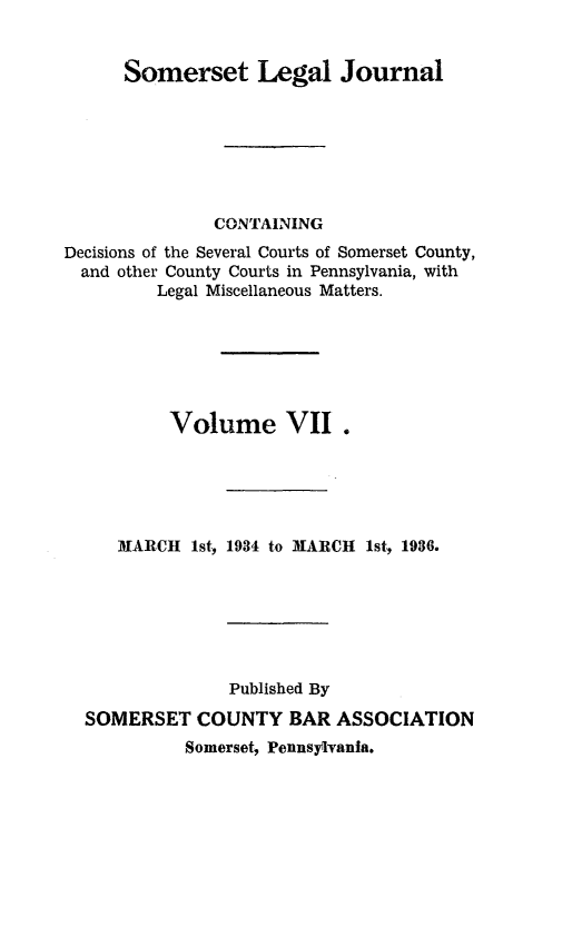 handle is hein.statereports/smerslj0007 and id is 1 raw text is: Somerset Legal Journal
CONTAINING
Decisions of the Several Courts of Somerset County,
and other County Courts in Pennsylvania, with
Legal Miscellaneous Matters.
Volume VII.
MARCH 1st, 1934 to MARCH 1st, 1936.
Published By
SOMERSET COUNTY BAR ASSOCIATION
Somerset, Pennsylvania.


