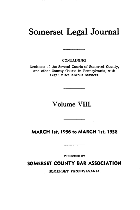 handle is hein.statereports/smerslj0008 and id is 1 raw text is: Somerset Legal Journal
CONTAINING
Decisions of the Several Courts of Somerset County,
and other County Courts in Pennsylvania, with
Legal Miscellaneous Matters.
Volume VIII.
MARCH Ist, 1936 to MARCH 1st, 1938
PUBISHD BY
SOMERSET COUNTY BAR ASSOCIATION

SOMERSET PENNSYLVANIA.


