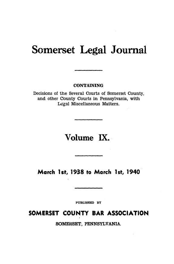 handle is hein.statereports/smerslj0009 and id is 1 raw text is: Somerset

Legal Journal

CONTAINING
Decisions of the Several Courts of Somerset County,
and other County Courts in Pennsylvania, with
Legal Miscellaneous Matters.
Volume IX.
March 1st, 1938 to March 1st, 1940
PUBLISHED BY
SOMERSET COUNTY BAR ASSOCIATION

SOMERSET, PENNSYLVANIA,


