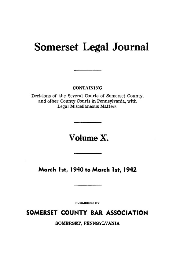 handle is hein.statereports/smerslj0010 and id is 1 raw text is: Somerset Legal Journal
CONTAINING
Decisions of the Several Courts of Somerset County,
and other County Courts in Pennsylvania, with
Legal Miscellaneous Matters.
Volume X.,
March 1st, 1940 to March 1st, 1942
PUBLISHED BY
SOMERSET COUNTY BAR ASSOCIATION

SOMERSET, PENNSYLVANIA


