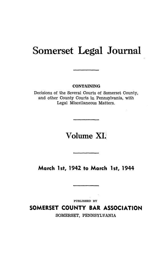 handle is hein.statereports/smerslj0011 and id is 1 raw text is: Somerset

Legal Journal

CONTAINING
Decisions of the Several Courts of Somerset County,
and other County Courts in Pennsylvania, with
Legal Miscellaneous Matters.
Volume Xi.
March 1st, 1942 to March 1st, 1944
PUBLISHED BY
SOMERSET COUNTY BAR ASSOCIATION
SOMERSET, PENNSYLVANIA


