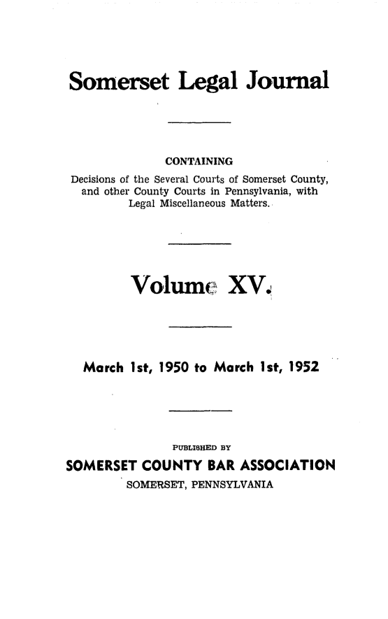 handle is hein.statereports/smerslj0015 and id is 1 raw text is: Somerset Legal Journal
CONTAINING
Decisions of the Several Courts of Somerset County,
and other County Courts in Pennsylvania, with
Legal Miscellaneous Matters.
Volum XV,
March 1st, 1950 to March Ist, 1952
PUBLISHED BY
SOMERSET COUNTY BAR ASSOCIATION
SOMERSET, PENNSYLVANIA


