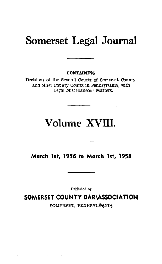 handle is hein.statereports/smerslj0018 and id is 1 raw text is: Somerset Legal Journal
CONTAINING
Decisions of the Several Courts of Somerset County,
and other County Courts in Pennsylvania, with
Legal Miscellaneous Matters.
Volume XVIII.
March 1st, 1956 to March 1st, 1958
Published by
SOMERSET COUNTY BAR\ASSOCIATION
SOMERSET, PENNSYLMIA


