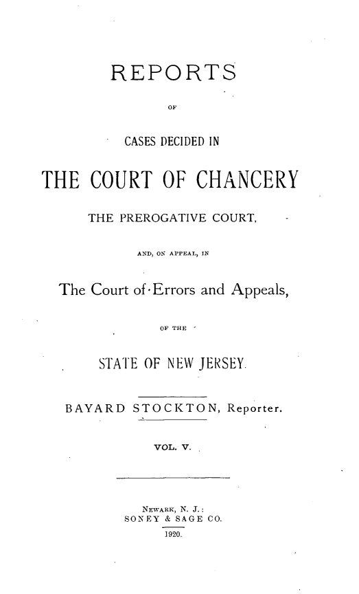 handle is hein.statereports/stoceanj0005 and id is 1 raw text is: REPORTS
OF
CASES DECIDED IN

THE COURT OF CHANCERY
THE PREROGATIVE COURT,
AND, ON APPEAL, IN
The Court of-Errors and Appeals,
OF THE  -
STATE OF NEW JERSEY.

BAYARD

STOCKTON, Reporter.

VOL. V.

NEWARK, N. J.:
SONEY & SAGE CO.
1920.


