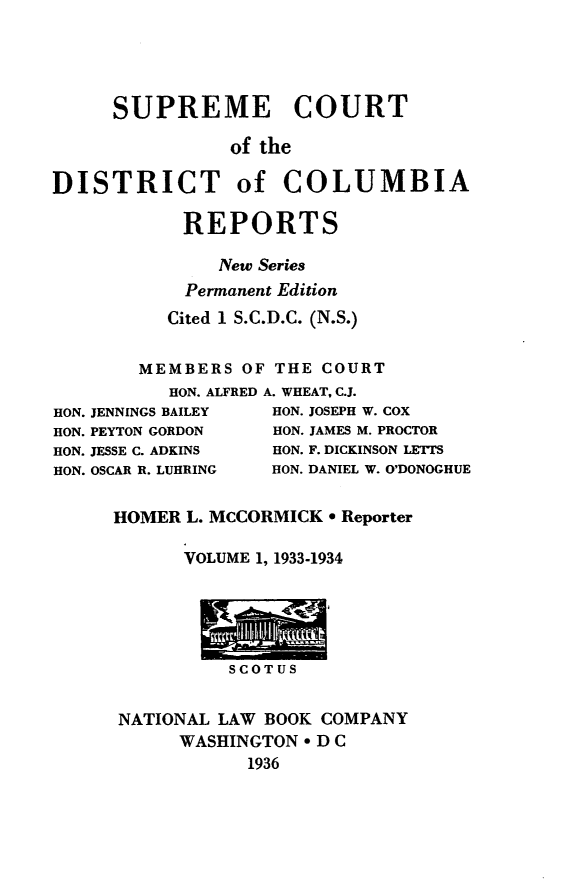 handle is hein.statereports/supcdcr0001 and id is 1 raw text is: 




     SUPREME COURT

                of the

DISTRICT of COLUMBIA

            REPORTS

               New Series
            Permanent Edition
          Cited 1 S.C.D.C. (N.S.)


        MEMBERS OF THE COURT
          HON. ALFRED A. WHEAT, C.J.
HON. JENNINGS BAILEY HON. JOSEPH W. COX
HON. PEYTON GORDON  HON. JAMES M. PROCTOR
HON. JESSE C. ADKINS HON. F. DICKINSON LETTS
HON. OSCAR R. LUHRING  HON. DANIEL W. O'DONOGHUE

     HOMER L. MCCORMICK * Reporter

            VOLUME 1, 1933-1934





                SCOT US


      NATIONAL LAW BOOK COMPANY
           WASHINGTON * D C
                 1936


