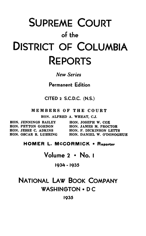 handle is hein.statereports/supcdcr0002 and id is 1 raw text is: 



     SUPREME COURT

              of the


DISTRICT OF COLUMBIA


     RE PORTS

       New Series

     Permanent Edition


     CITED 2 S.C.D.C. (N.S.)

MEMBERS OF THE COURT
   HON. ALFRED A. WHEAT, C.J.


JENNINGS BAILEY
PEYTON GORDON
JESSE C. ADKINS
OSCAR R. LUHRING


HON. JOSEPH W. COX
HON. JAMES M. PROCTOR
HON. F. DICKINSON LETTS
HON. DANIEL W. O'DONOGHUE


HOMER L. MCCORMICK * Reporter

        Volume 2 * No. I

           1934 - 1935


NATIONAL LAW BOOK COMPANY

       WASHINGTON * DC
              1935


HON.
HON.
HON.
HON.


