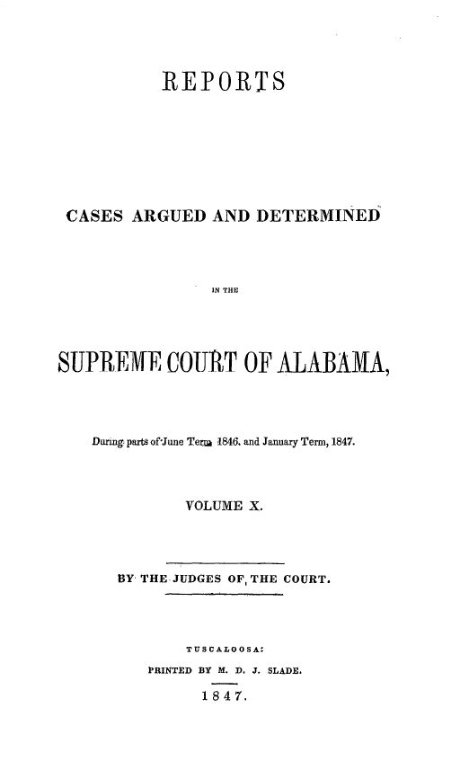 handle is hein.statereports/supctalabm0010 and id is 1 raw text is: 




           REPORTS









 CASES  ARGUED   AND  DETERMINED




                 IN THE





SUPREME COURT OF AjLABAMA,


Dunng parts of-June Term 1846. and January Term, 1847.




          VOLUME X.




   BY THE JUDGES OF, THE COURT.




          TUSCALOOSA:
      PRINTED BY M. D. J. SLADE.

            1 8 4 7.


