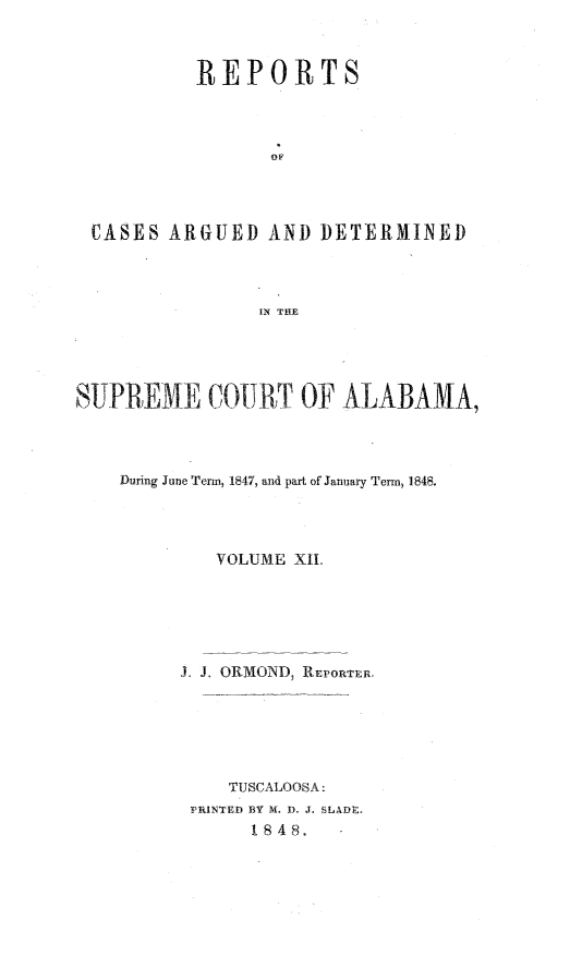 handle is hein.statereports/supctalabm0012 and id is 1 raw text is: 



         REPORTS



                OF




CASES  ARGUED   AND DETERMINED



               IN THE


SUPREME COURT OF ALABAMA,



    During June Term, 1847, and part of January Term, 1848.




            VOLUME XI.






         J. J. ORMOND, REPORTER.






             TUSCALOOSA:
          PRINTED 1Y M. D. J. SLADE.
               18 48.


