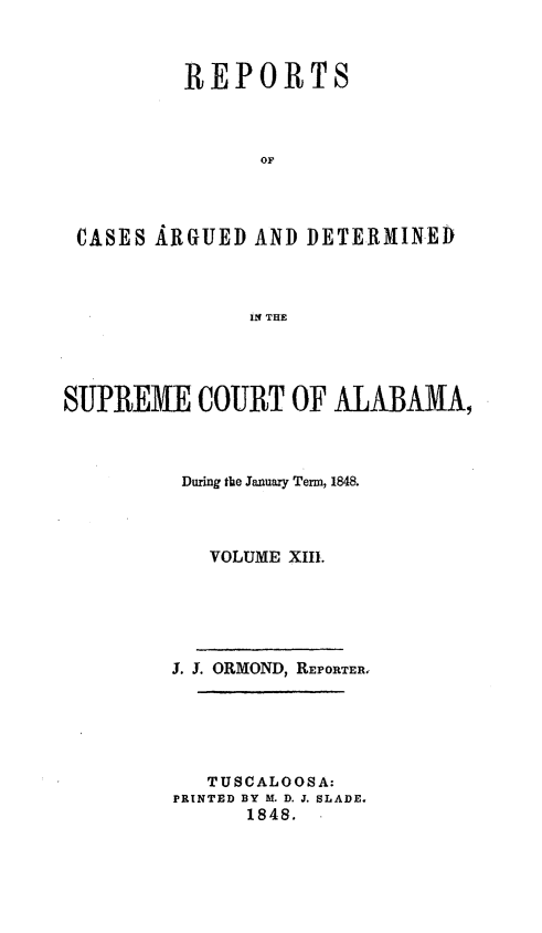 handle is hein.statereports/supctalabm0013 and id is 1 raw text is: 



         REPORTS



               OF




CASES ARGUED  AND  DETERMINED



              IN THE


SUPREME COURT OF ALABAMA,



         During the January Term, 1848.



            VOLUME XIII.





         J. J. ORMOND, REPORTER,






            TUSCALOOSA:
         PRINTED BY M. D. J. SLADE.
               1848.


