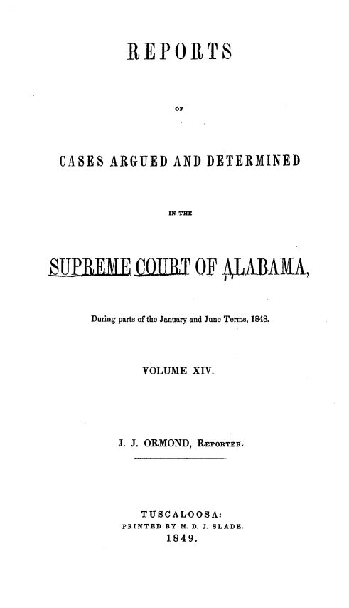 handle is hein.statereports/supctalabm0014 and id is 1 raw text is: 



        REPORTS




              OF




CASES ARGUED  AND DETERMINED



              IN THE


SUPRE  MEUlllT OF AABAMA,



     During parts of the January and June Terms, 1848.




            VOLUME XIV.





         J. J. ORMOND, REPORTER.





            TTUSCALOOSA:
         PRINTED BY M. D. J. SLADE.
               1849.



