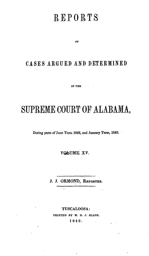 handle is hein.statereports/supctalabm0015 and id is 1 raw text is: 


         REPORTS




                OF




CASES  ARGUED   AND DETERMINED




               IN THE


SUPREME COURT OF ALABAMA,




    During parts of June Term 1848, and January Term, 1849.



             VabUME XV.





         J. J. ORMOND, REPORTER.





             TUSCALOOSA:
          PRINTED BY X. D. J. SLADE.
                1849.


