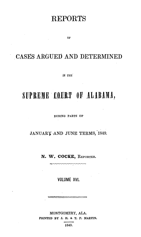 handle is hein.statereports/supctalabm0016 and id is 1 raw text is: 



            REPORTS



                 OF




CASES  ARGUED   AND  DETERMINED



               N THE




  SUPREME LOILT OF ALABAMA,


        DURING PART9 OP



JANUARY AND JUNE TERMS, 1849.




    N. W. COCKE, REPORTER.




         VOLUME XVl.







       MONTGOMERY, ALA.
   PRINTED BY Y. H. & T. F. MARTIN.
            1849.


