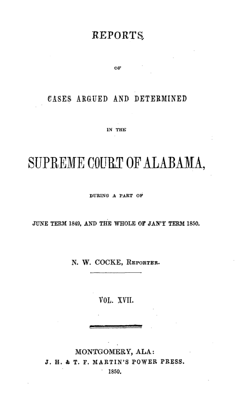 handle is hein.statereports/supctalabm0017 and id is 1 raw text is: 


         REPORTS,







CASES ARGUED AND DETERMINED


            IN THE


SUPREME COURT OF ALABAMA,


            ]DURING A PART OF


 JUNE TERM 1849, AND THE WHOLE Or JAN' TERM 1850.




         N. W. COCKE, REPORTER.




              VOL. XVII.





         MONTGOMERY, ALA:
   J. H. & T. F. MARTIN'S POWER PRESS.
                1850.


