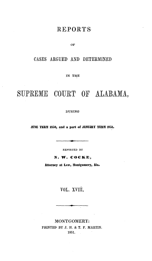 handle is hein.statereports/supctalabm0018 and id is 1 raw text is: 






               REPORTS



                     OF



      CASES  ARGUED  AND DETERMINED



                   IN THE




SUPREME COURT OF ALABAMA,



                   DURING



     JUNE TERM 1850, and a part of JANUARY TERM 1851.





                  REPORTED BY

              N. W. COCKE,

           Attorney at Law, Montgomery, Ala.






                 VOL. XVIII.







              MONTGOMERY:
         PRINTED BY J. II. & T. F. MARTIN.
                   1851.


