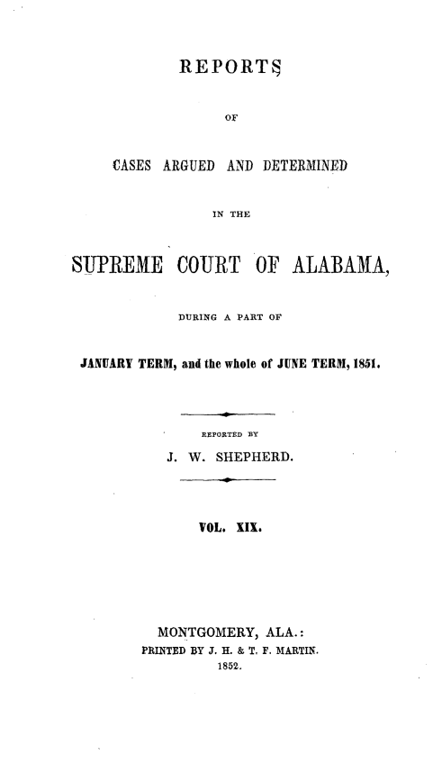 handle is hein.statereports/supctalabm0019 and id is 1 raw text is: 



             REPORTS


                  OF


     CASES ARGUED AND  DETERMINED


                 IN THE



SUPREME COURT OF ALABAMA,


             DURING A PART OF


 JANUARY TERM, and the whole of JUNE TERM, 1851.




               REPORTED BY

           J. W. SHEPHERD.




               VOL. XIX.






          MONTGOMERY,  ALA.:
        PRINTED DY J. H. & T. F. MARTIN.
                 1852.


