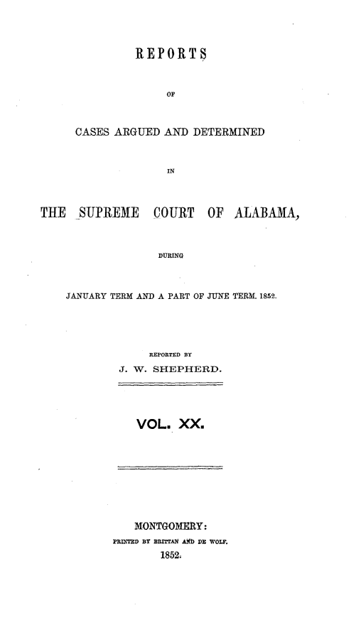 handle is hein.statereports/supctalabm0020 and id is 1 raw text is: 




         REPORTS



              OF



CASES ARGUED  AND  DETERMINED



              IN


THE   SUPREME COURT OF ALABAMA,



                   DURING



    JANUARY TERM AND A PART OF JUNE TERM. 1852.


     REPORTED BY
J. W. SHEPHERD.





   VOL.  XX.


   MONTGOMERY:
?RINTED BY BRITTAM AIO DE WOLF.
        1852,


