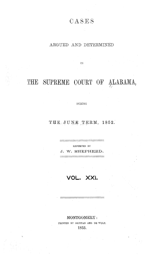 handle is hein.statereports/supctalabm0021 and id is 1 raw text is: 



               CASES




        ARGUED AND  DETERMINED



                   IN



THE   SUPREME   COURT   OF  ALABAMA,



                 DURING



        THE  JUlE  TEWRM, 1852.


    REPORTED BY
J. W. SHEPHERD.





  VOL.   XXI.


   MONTGOMERY:
PRINTED BY B.RITTAN AND DE FWOL
       1858.


