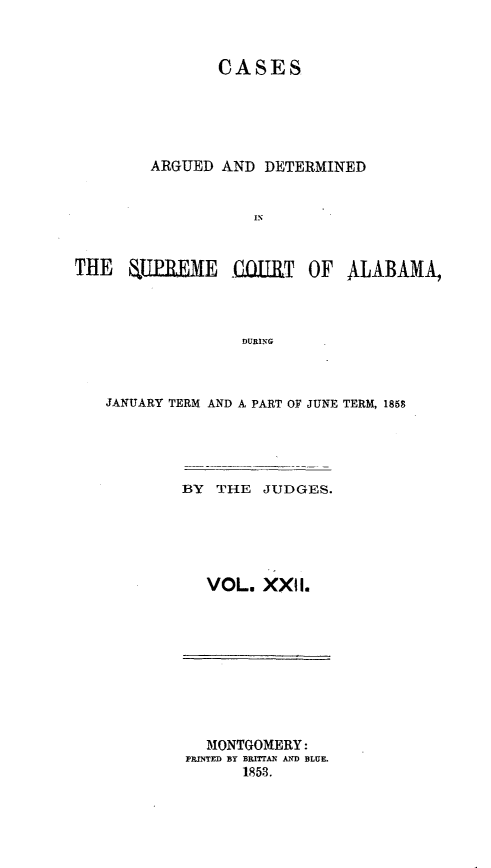 handle is hein.statereports/supctalabm0022 and id is 1 raw text is: 


               CASES





        ARGUED AND  DETERMINED





THE UJLUREME QIIRT OF ALABAMA,



                 DURING


JANUARY TERM AND A PART OF JUNE TERM, 1858




        BY THE  JUDGES.





          VOL.  XXII.


  MONTGOMERY:
PRINTED BY BRTTAN AND BLUE.
      18513.


