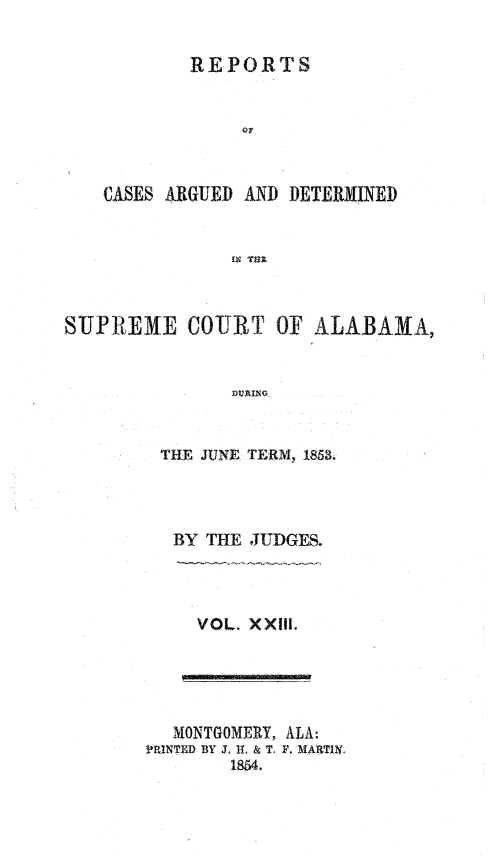 handle is hein.statereports/supctalabm0023 and id is 1 raw text is: 

           REPORTS






    CASES ARGUED AND DETERMINED






SUPREME COURT OF ALABAMA,


               DURING


THE JUNE TERM, 1858.



BY  THE JUDGES.


VOL. XXIII.


  MNONTGOMRY, ALA:
PRINTE~D BY 3. HI. & T, F. MAATIIY.
        1854.


